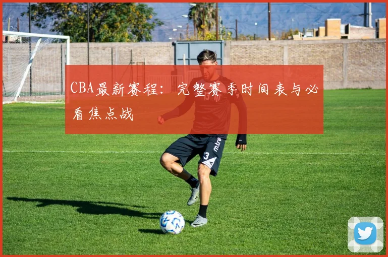 CBA最新赛程：完整赛季时间表与必看焦点战