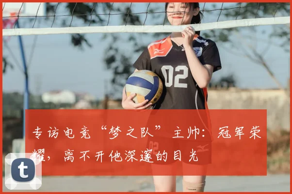 专访电竞“梦之队”主帅：冠军荣耀，离不开他深邃的目光